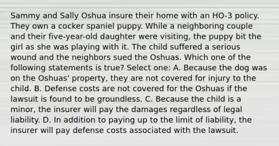 Sammy and Sally Oshua insure their home with an HO-3 policy. They own a cocker spaniel puppy. While a neighboring couple and their five-year-old daughter were visiting, the puppy bit the girl as she was playing with it. The child suffered a serious wound and the neighbors sued the Oshuas. Which one of the following statements is true? Select one: A. Because the dog was on the Oshuas' property, they are not covered for injury to the child. B. Defense costs are not covered for the Oshuas if the lawsuit is found to be groundless. C. Because the child is a minor, the insurer will pay the damages regardless of legal liability. D. In addition to paying up to the limit of liability, the insurer will pay defense costs associated with the lawsuit.