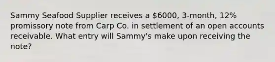 Sammy Seafood Supplier receives a 6000, 3-month, 12% promissory note from Carp Co. in settlement of an open accounts receivable. What entry will Sammy's make upon receiving the note?