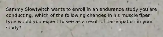 Sammy Slowtwitch wants to enroll in an endurance study you are conducting. Which of the following changes in his muscle fiber type would you expect to see as a result of participation in your study?