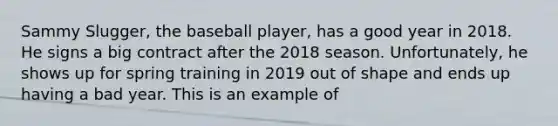 Sammy Slugger, the baseball player, has a good year in 2018. He signs a big contract after the 2018 season. Unfortunately, he shows up for spring training in 2019 out of shape and ends up having a bad year. This is an example of