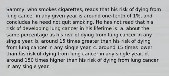 Sammy, who smokes cigarettes, reads that his risk of dying from lung cancer in any given year is around one-tenth of 1%, and concludes he need not quit smoking. He has not read that his risk of developing lung cancer in his lifetime is: a. about the same percentage as his risk of dying from lung cancer in any single year. b. around 15 times greater than his risk of dying from lung cancer in any single year. c. around 15 times lower than his risk of dying from lung cancer in any single year. d. around 150 times higher than his risk of dying from lung cancer in any single year.