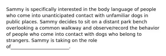 Sammy is specifically interested in the body language of people who come into unanticipated contact with unfamiliar dogs in public places. Sammy decides to sit on a distant park bench overlooking a common walkway and observe/record the behavior of people who come into contact with dogs who belong to strangers. Sammy is taking on the role of_________________________.