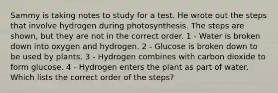 Sammy is taking notes to study for a test. He wrote out the steps that involve hydrogen during photosynthesis. The steps are shown, but they are not in the correct order. 1 - Water is broken down into oxygen and hydrogen. 2 - Glucose is broken down to be used by plants. 3 - Hydrogen combines with carbon dioxide to form glucose. 4 - Hydrogen enters the plant as part of water. Which lists the correct order of the steps?