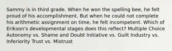 Sammy is in third grade. When he won the spelling bee, he felt proud of his accomplishment. But when he could not complete his arithmetic assignment on time, he felt incompetent. Which of Erikson's developmental stages does this reflect? Multiple Choice Autonomy vs. Shame and Doubt Initiative vs. Guilt Industry vs. Inferiority Trust vs. Mistrust