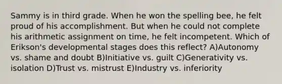 Sammy is in third grade. When he won the spelling bee, he felt proud of his accomplishment. But when he could not complete his arithmetic assignment on time, he felt incompetent. Which of Erikson's developmental stages does this reflect? A)Autonomy vs. shame and doubt B)Initiative vs. guilt C)Generativity vs. isolation D)Trust vs. mistrust E)Industry vs. inferiority