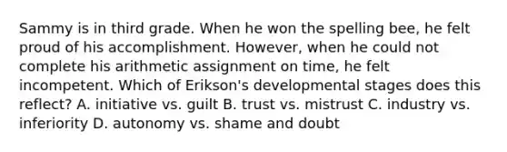 Sammy is in third grade. When he won the spelling bee, he felt proud of his accomplishment. However, when he could not complete his arithmetic assignment on time, he felt incompetent. Which of Erikson's developmental stages does this reflect? A. initiative vs. guilt B. trust vs. mistrust C. industry vs. inferiority D. autonomy vs. shame and doubt