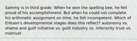 Sammy is in third grade. When he won the spelling bee, he felt proud of his accomplishment. But when he could not complete his arithmetic assignment on time, he felt incompetent. Which of Erikson's developmental stages does this reflect? autonomy vs. shame and guilt initiative vs. guilt industry vs. inferiority trust vs. mistrust