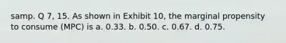 samp. Q 7, 15. As shown in Exhibit 10, the marginal propensity to consume (MPC) is a. 0.33. b. 0.50. c. 0.67. d. 0.75.