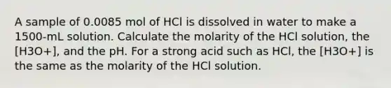 A sample of 0.0085 mol of HCl is dissolved in water to make a 1500-mL solution. Calculate the molarity of the HCl solution, the [H3O+], and the pH. For a strong acid such as HCl, the [H3O+] is the same as the molarity of the HCl solution.