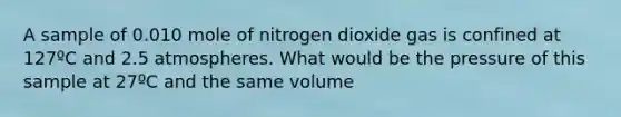 A sample of 0.010 mole of nitrogen dioxide gas is confined at 127ºC and 2.5 atmospheres. What would be the pressure of this sample at 27ºC and the same volume