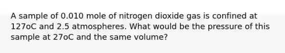 A sample of 0.010 mole of nitrogen dioxide gas is confined at 127oC and 2.5 atmospheres. What would be the pressure of this sample at 27oC and the same volume?