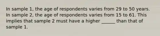 In sample 1, the age of respondents varies from 29 to 50 years. In sample 2, the age of respondents varies from 15 to 61. This implies that sample 2 must have a higher ______ than that of sample 1.