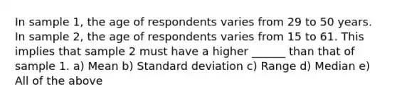 In sample 1, the age of respondents varies from 29 to 50 years. In sample 2, the age of respondents varies from 15 to 61. This implies that sample 2 must have a higher ______ than that of sample 1. a) Mean b) Standard deviation c) Range d) Median e) All of the above