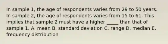 In sample 1, the age of respondents varies from 29 to 50 years. In sample 2, the age of respondents varies from 15 to 61. This implies that sample 2 must have a higher _____ than that of sample 1. A. mean B. standard deviation C. range D. median E. frequency distribution