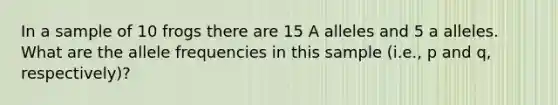 In a sample of 10 frogs there are 15 A alleles and 5 a alleles. What are the allele frequencies in this sample (i.e., p and q, respectively)?