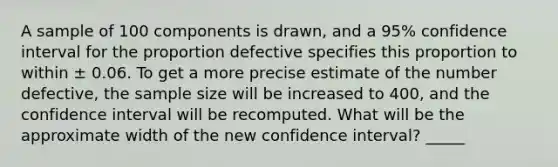 A sample of 100 components is drawn, and a 95% confidence interval for the proportion defective specifies this proportion to within ± 0.06. To get a more precise estimate of the number defective, the sample size will be increased to 400, and the confidence interval will be recomputed. What will be the approximate width of the new confidence interval? _____