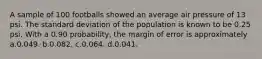 A sample of 100 footballs showed an average air pressure of 13 psi. The standard deviation of the population is known to be 0.25 psi. With a 0.90 probability, the margin of error is approximately a.0.049. b.0.082. c.0.064. d.0.041.