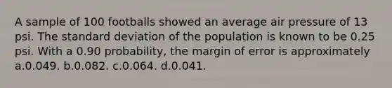 A sample of 100 footballs showed an average air pressure of 13 psi. The standard deviation of the population is known to be 0.25 psi. With a 0.90 probability, the margin of error is approximately a.0.049. b.0.082. c.0.064. d.0.041.