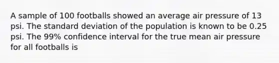 A sample of 100 footballs showed an average air pressure of 13 psi. The standard deviation of the population is known to be 0.25 psi. The 99% confidence interval for the true mean air pressure for all footballs is