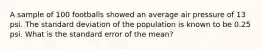 A sample of 100 footballs showed an average air pressure of 13 psi. The standard deviation of the population is known to be 0.25 psi. What is the standard error of the mean?