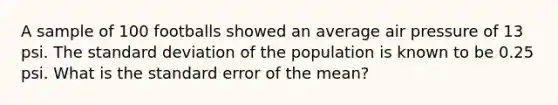 A sample of 100 footballs showed an average air pressure of 13 psi. The standard deviation of the population is known to be 0.25 psi. What is the standard error of the mean?