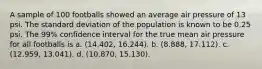 A sample of 100 footballs showed an average air pressure of 13 psi. The standard deviation of the population is known to be 0.25 psi. The 99% confidence interval for the true mean air pressure for all footballs is a. (14.402, 16.244). b. (8.888, 17.112). c. (12.959, 13.041). d. (10.870, 15.130).