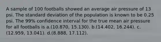 A sample of 100 footballs showed an average air pressure of 13 psi. The standard deviation of the population is known to be 0.25 psi. The 99% confidence interval for the true mean air pressure for all footballs is a.(10.870, 15.130). b.(14.402, 16.244). c.(12.959, 13.041). d.(8.888, 17.112).