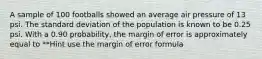 A sample of 100 footballs showed an average air pressure of 13 psi. The standard deviation of the population is known to be 0.25 psi. With a 0.90 probability, the margin of error is approximately equal to **Hint use the margin of error formula