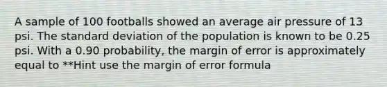 A sample of 100 footballs showed an average air pressure of 13 psi. The <a href='https://www.questionai.com/knowledge/kqGUr1Cldy-standard-deviation' class='anchor-knowledge'>standard deviation</a> of the population is known to be 0.25 psi. With a 0.90 probability, the margin of error is approximately equal to **Hint use the margin of error formula