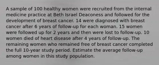 A sample of 100 healthy women were recruited from the internal medicine practice at Beth Israel Deaconess and followed for the development of breast cancer. 14 were diagnosed with breast cancer after 6 years of follow-up for each woman. 15 women were followed up for 2 years and then were lost to follow-up. 10 women died of heart disease after 4 years of follow-up. The remaining women who remained free of breast cancer completed the full 10-year study period. Estimate the average follow-up among women in this study population.