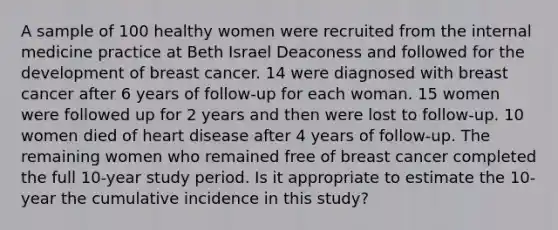 A sample of 100 healthy women were recruited from the internal medicine practice at Beth Israel Deaconess and followed for the development of breast cancer. 14 were diagnosed with breast cancer after 6 years of follow-up for each woman. 15 women were followed up for 2 years and then were lost to follow-up. 10 women died of heart disease after 4 years of follow-up. The remaining women who remained free of breast cancer completed the full 10-year study period. Is it appropriate to estimate the 10-year the cumulative incidence in this study?