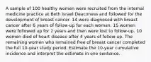 A sample of 100 healthy women were recruited from the internal medicine practice at Beth Israel Deaconess and followed for the development of breast cancer. 14 were diagnosed with breast cancer after 6 years of follow-up for each woman. 15 women were followed up for 2 years and then were lost to follow-up. 10 women died of heart disease after 4 years of follow-up. The remaining women who remained free of breast cancer completed the full 10-year study period. Estimate the 10-year cumulative incidence and interpret the estimate in one sentence.