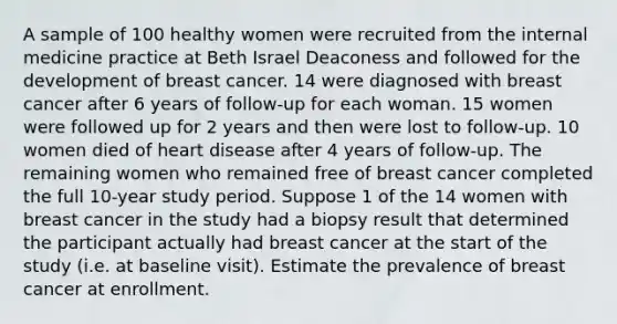 A sample of 100 healthy women were recruited from the internal medicine practice at Beth Israel Deaconess and followed for the development of breast cancer. 14 were diagnosed with breast cancer after 6 years of follow-up for each woman. 15 women were followed up for 2 years and then were lost to follow-up. 10 women died of heart disease after 4 years of follow-up. The remaining women who remained free of breast cancer completed the full 10-year study period. Suppose 1 of the 14 women with breast cancer in the study had a biopsy result that determined the participant actually had breast cancer at the start of the study (i.e. at baseline visit). Estimate the prevalence of breast cancer at enrollment.