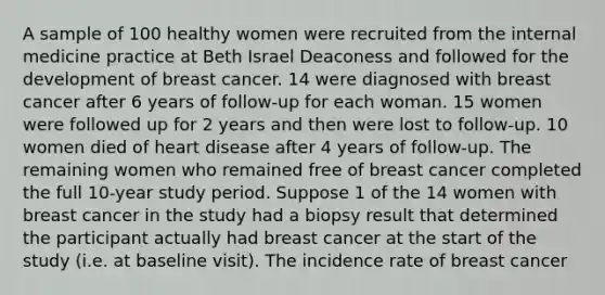 A sample of 100 healthy women were recruited from the internal medicine practice at Beth Israel Deaconess and followed for the development of breast cancer. 14 were diagnosed with breast cancer after 6 years of follow-up for each woman. 15 women were followed up for 2 years and then were lost to follow-up. 10 women died of heart disease after 4 years of follow-up. The remaining women who remained free of breast cancer completed the full 10-year study period. Suppose 1 of the 14 women with breast cancer in the study had a biopsy result that determined the participant actually had breast cancer at the start of the study (i.e. at baseline visit). The incidence rate of breast cancer