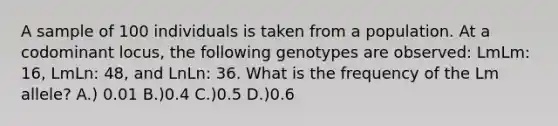 A sample of 100 individuals is taken from a population. At a codominant locus, the following genotypes are observed: LmLm: 16, LmLn: 48, and LnLn: 36. What is the frequency of the Lm allele? A.) 0.01 B.)0.4 C.)0.5 D.)0.6