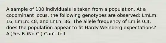 A sample of 100 individuals is taken from a population. At a codominant locus, the following genotypes are observed: LmLm: 16, LmLn: 48, and LnLn: 36. The allele frequency of Lm is 0.4, does the population appear to fit Hardy-Weinberg expectations? A.)Yes B.)No C.) Can't tell