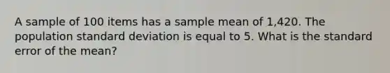 A sample of 100 items has a sample mean of 1,420. The population <a href='https://www.questionai.com/knowledge/kqGUr1Cldy-standard-deviation' class='anchor-knowledge'>standard deviation</a> is equal to 5. What is the standard error of the mean?