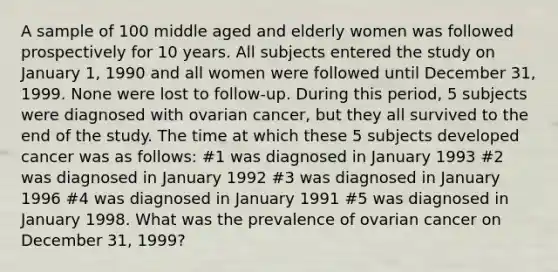 A sample of 100 middle aged and elderly women was followed prospectively for 10 years. All subjects entered the study on January 1, 1990 and all women were followed until December 31, 1999. None were lost to follow-up. During this period, 5 subjects were diagnosed with ovarian cancer, but they all survived to the end of the study. The time at which these 5 subjects developed cancer was as follows: #1 was diagnosed in January 1993 #2 was diagnosed in January 1992 #3 was diagnosed in January 1996 #4 was diagnosed in January 1991 #5 was diagnosed in January 1998. What was the prevalence of ovarian cancer on December 31, 1999?