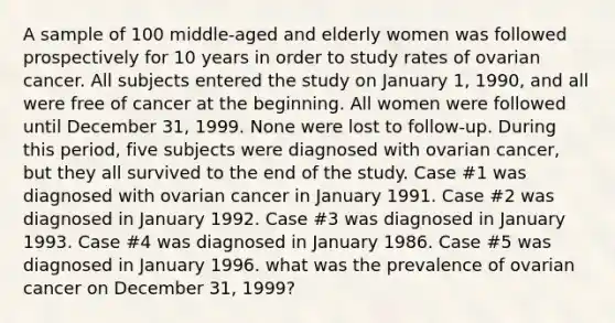 A sample of 100 middle-aged and elderly women was followed prospectively for 10 years in order to study rates of ovarian cancer. All subjects entered the study on January 1, 1990, and all were free of cancer at the beginning. All women were followed until December 31, 1999. None were lost to follow-up. During this period, five subjects were diagnosed with ovarian cancer, but they all survived to the end of the study. Case #1 was diagnosed with ovarian cancer in January 1991. Case #2 was diagnosed in January 1992. Case #3 was diagnosed in January 1993. Case #4 was diagnosed in January 1986. Case #5 was diagnosed in January 1996. what was the prevalence of ovarian cancer on December 31, 1999?