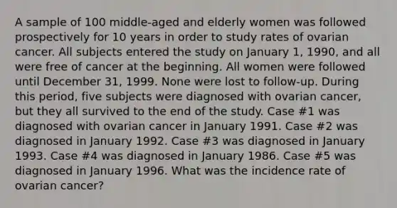 A sample of 100 middle-aged and elderly women was followed prospectively for 10 years in order to study rates of ovarian cancer. All subjects entered the study on January 1, 1990, and all were free of cancer at the beginning. All women were followed until December 31, 1999. None were lost to follow-up. During this period, five subjects were diagnosed with ovarian cancer, but they all survived to the end of the study. Case #1 was diagnosed with ovarian cancer in January 1991. Case #2 was diagnosed in January 1992. Case #3 was diagnosed in January 1993. Case #4 was diagnosed in January 1986. Case #5 was diagnosed in January 1996. What was the incidence rate of ovarian cancer?