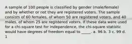 A sample of 100 people is classified by gender (male/female) and by whether or not they are registered voters. The sample consists of 60 females, of whom 50 are registered voters, and 40 males, of whom 25 are registered voters. If these data were used for a chi-square test for independence, the chi-square statistic would have degrees of freedom equal to _____. a. 96 b. 3 c. 99 d. 1