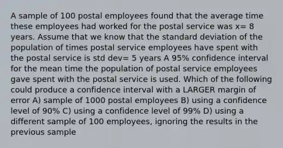 A sample of 100 postal employees found that the average time these employees had worked for the postal service was x= 8 years. Assume that we know that the standard deviation of the population of times postal service employees have spent with the postal service is std dev= 5 years A 95% confidence interval for the mean time the population of postal service employees gave spent with the postal service is used. Which of the following could produce a confidence interval with a LARGER margin of error A) sample of 1000 postal employees B) using a confidence level of 90% C) using a confidence level of 99% D) using a different sample of 100 employees, ignoring the results in the previous sample