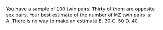 You have a sample of 100 twin pairs. Thirty of them are opposite sex pairs. Your best estimate of the number of MZ twin pairs is: A. There is no way to make an estimate B. 30 C. 50 D. 40