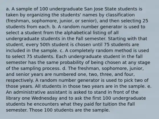 a. A sample of 100 undergraduate San Jose State students is taken by organizing the students' names by classification (freshman, sophomore, junior, or senior), and then selecting 25 students from each. b. A random number generator is used to select a student from the alphabetical listing of all undergraduate students in the Fall semester. Starting with that student, every 50th student is chosen until 75 students are included in the sample. c. A completely random method is used to select 75 students. Each undergraduate student in the fall semester has the same probability of being chosen at any stage of the sampling process. d. The freshman, sophomore, junior, and senior years are numbered one, two, three, and four, respectively. A random number generator is used to pick two of those years. All students in those two years are in the sample. e. An administrative assistant is asked to stand in front of the library one Wednesday and to ask the first 100 undergraduate students he encounters what they paid for tuition the Fall semester. Those 100 students are the sample.