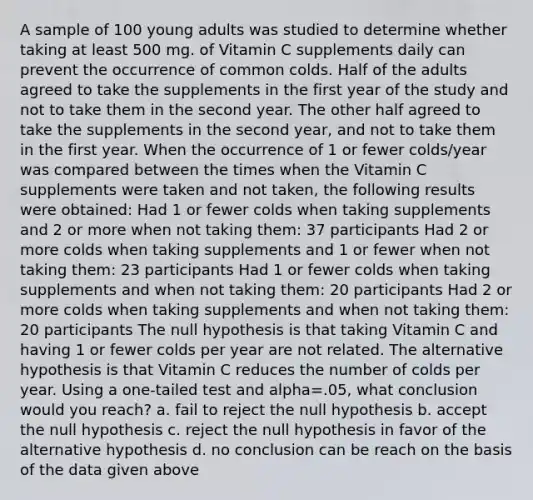 A sample of 100 young adults was studied to determine whether taking at least 500 mg. of Vitamin C supplements daily can prevent the occurrence of common colds. Half of the adults agreed to take the supplements in the first year of the study and not to take them in the second year. The other half agreed to take the supplements in the second year, and not to take them in the first year. When the occurrence of 1 or fewer colds/year was compared between the times when the Vitamin C supplements were taken and not taken, the following results were obtained: Had 1 or fewer colds when taking supplements and 2 or more when not taking them: 37 participants Had 2 or more colds when taking supplements and 1 or fewer when not taking them: 23 participants Had 1 or fewer colds when taking supplements and when not taking them: 20 participants Had 2 or more colds when taking supplements and when not taking them: 20 participants The null hypothesis is that taking Vitamin C and having 1 or fewer colds per year are not related. The alternative hypothesis is that Vitamin C reduces the number of colds per year. Using a one-tailed test and alpha=.05, what conclusion would you reach? a. fail to reject the null hypothesis b. accept the null hypothesis c. reject the null hypothesis in favor of the alternative hypothesis d. no conclusion can be reach on the basis of the data given above