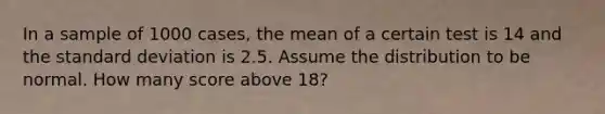 In a sample of 1000 cases, the mean of a certain test is 14 and the standard deviation is 2.5. Assume the distribution to be normal. How many score above 18?