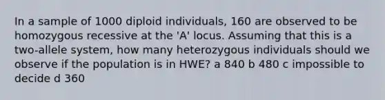 In a sample of 1000 diploid individuals, 160 are observed to be homozygous recessive at the 'A' locus. Assuming that this is a two-allele system, how many heterozygous individuals should we observe if the population is in HWE? a 840 b 480 c impossible to decide d 360