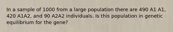 In a sample of 1000 from a large population there are 490 A1 A1, 420 A1A2, and 90 A2A2 individuals. Is this population in genetic equilibrium for the gene?