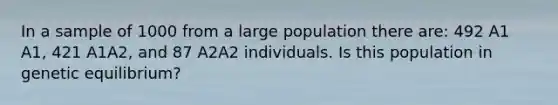 In a sample of 1000 from a large population there are: 492 A1 A1, 421 A1A2, and 87 A2A2 individuals. Is this population in genetic equilibrium?