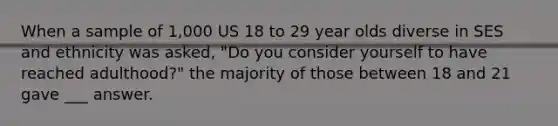 When a sample of 1,000 US 18 to 29 year olds diverse in SES and ethnicity was asked, "Do you consider yourself to have reached adulthood?" the majority of those between 18 and 21 gave ___ answer.